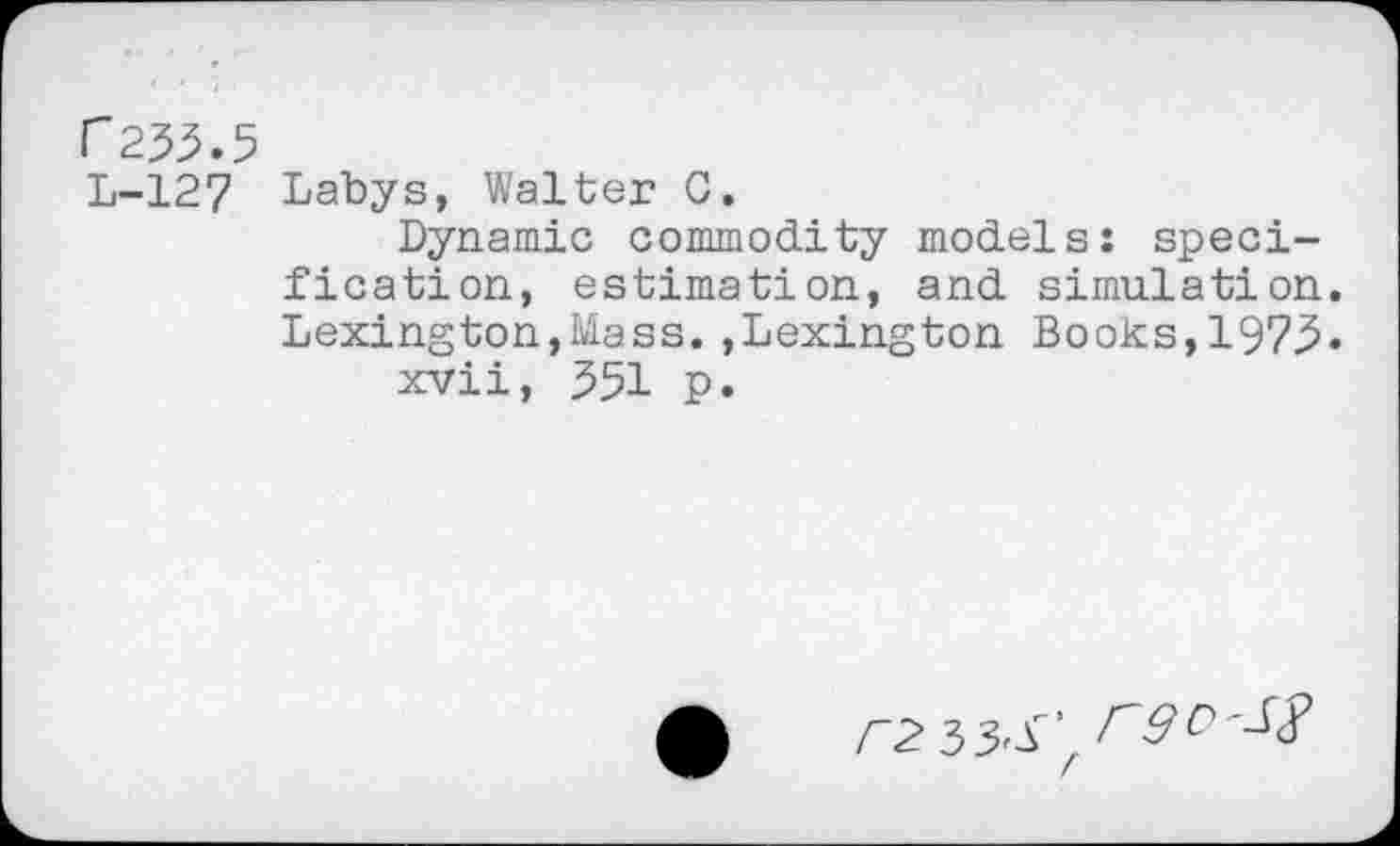 ﻿F253.5
L-127 Labys, Walter C.
Dynamic commodity models: specification, estimation, and simulation. Lexington,Mass.,Lexington Books,1973.
xvii, 351 p.